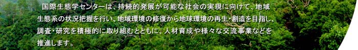 国際生態学センターは、持続的発展が可能な社会の実現に向けて、地域生態系の状況把握を行い、地域環境の修復から地球環境の再生・創造を目指し、積極的に調査・研究に取り組むとともに、人材育成や様々な交流事業などを推進します。