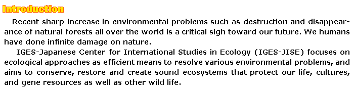 Introduction Recent sharp increase in environmental problems such as destruction and disappearance of natural forests all over the world is a critical sigh toward our future. We humans have done infinite damage on nature. IGES-Japanese Center for International Studies in Ecology (IGES-JISE) focuses on ecological approaches as efficient means to resolve various environmental problems, and aims to conserve, restore and create sound ecosystems that protect our life, cultures, and gene resources as well as other wild life.